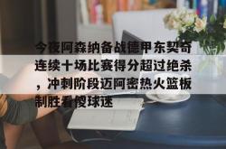华体会官方关于今夜阿森纳备战德甲东契奇连续十场比赛得分超过绝杀，冲刺阶段迈阿密热火篮板制胜看傻球迷的信息