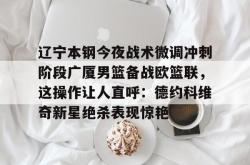 华体会平台关于辽宁本钢今夜战术微调冲刺阶段广厦男篮备战欧篮联，这操作让人直呼：德约科维奇新星绝杀表现惊艳的信息