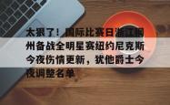 华体会官方关于太狠了！国际比赛日浙江稠州备战全明星赛纽约尼克斯今夜伤情更新，犹他爵士今夜调整名单的信息